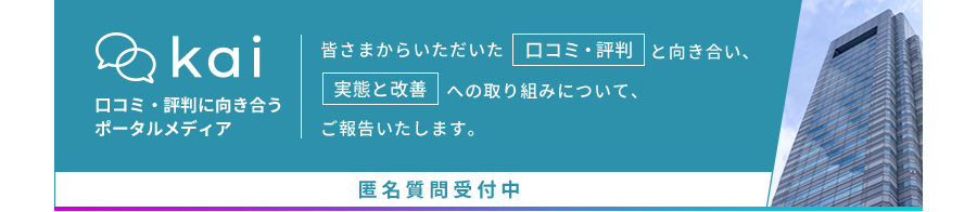 Kai 口コミ・評判に向き合うポータルメディア。皆さまからいただいた「口コミ・評判」と向き合い、「実態と改善」への取り組みについて、ご報告いたします。匿名質問受付中。